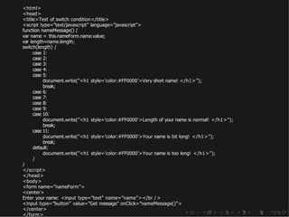 <html>
<head>
<title>Test of switch condition</title>
<script type=”text/javascript” language=”javascript”>
function nameMessage() {
var name = this.nameForm.name.value;
var length=name.length;
switch(length) {
case 1:
case 2:
case 3:
case 4:
case 5:
document.write(”<h1 style=’color:#FF0000’>Very short name! </h1>”);
break;
case 6:
case 7:
case 8:
case 9:
case 10:
document.write(”<h1 style=’color:#FF0000’>Length of your name is normal! </h1>”);
break;
case 11:
document.write(”<h1 style=’color:#FF0000’>Your name is bit long! </h1>”);
break;
default:
document.write(”<h1 style=’color:#FF0000’>Your name is too long! </h1>”);
}
}
</script>
</head>
<body>
<form name=”nameForm”>
<center>
Enter your name: <input type=”text” name=”name”></br />
<input type=”button” value=”Get message” onClick=”nameMessage()”>
</center>
</form>
 