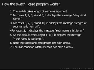 How the switch...case program works?
1 The switch takes length of name as argument.
2 For cases 1, 2, 3, 4 and 5, it displays the message ”Very short
name!”.
3 For cases 6, 7, 8, 9 and 10, it displays the message ”Length of
your name is normal!”.
4For case 11, it displays the message ”Your name is bit long!”.
5 As the default case (length > 11), it displays the message
”Your name is too long!”.
6 Note that cases and case groups end with break.
7 The last condition (default) need not have a break.
 