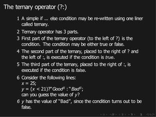 The ternary operator (?:)
1 A simple if ... else condition may be re-written using one liner
called ternary.
2 Ternary operator has 3 parts.
3 First part of the ternary operator (to the left of ?) is the
condition. The condition may be either true or false.
4 The second part of the ternary, placed to the right of ? and
the left of :, is executed if the condition is true.
5 The third part of the ternary, placed to the right of :, is
executed if the condition is false.
6 Consider the following lines:
x = 25;
y = (x < 21)?“GoodII : “BadII;
can you guess the value of y?
6 y has the value of “Bad”, since the condition turns out to be
false.
 