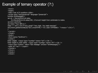 Example of ternary operator (?:)
<html>
<head>
<title>Test of if condition</title>
<script type=”text/javascript” language=”javascript”>
function bmiMessage() {
var wt = this.bmiForm.wt.value,
ht=this.bmiForm.ht.value/100; //Convert height from centimeter to metre.
var bmi=wt/ht/ht;
var mess=”Your BMI is ”;
mess += bmi<=20.3?”very good!”:”very high. You need exercise!”
document.getElementById(”res”).innerHTML=”<h1 color=#FF0000> ”+mess+”</h1>”;
}
</script>
</head>
<body>
<form name=”bmiForm”>
<center>
Enter weight: <input type=”number” name=”wt”></br />
Enter height in centi metre: <input type=”number” name=”ht”></br />
<input type=”button” value=”Get message” onClick=”bmiMessage()”>
<span id=”res”> </span>
</center>
</form>
</body>
</html>
 