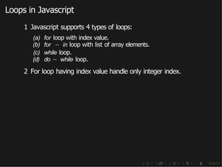Loops in Javascript
1 Javascript supports 4 types of loops:
(a) for loop with index value.
(b) for − in loop with list of array elements.
(c) while loop.
(d) do − while loop.
2 For loop having index value handle only integer index.
 