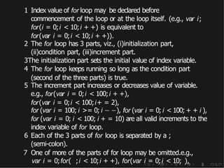 1 Index value of for loop may be declared before
commencement of the loop or at the loop itself. (e.g., var i;
for(i = 0;i < 10;i + +) is equivalent to
for(var i = 0;i < 10;i + +)).
2 The for loop has 3 parts, viz., (i)initialization part,
(ii)condition part, (iii)increment part.
3The initialization part sets the initial value of index variable.
4 The for loop keeps running so long as the condition part
(second of the three parts) is true.
5 The increment part increases or decreases value of variable.
e.g., for(var i = 0;i < 100;i + +),
for(var i = 0;i < 100;i+ = 2),
for (var i = 100; i >= 0; i − −), for (var i = 0; i < 100; + + i ),
for (var i = 0; i < 100; i + = 10) are all valid increments to the
index variable of for loop.
6 Each of the 3 parts of for loop is separated by a ;
(semi-colon).
7 One of more of the parts of for loop may be omitted.e.g.,
var i = 0;for( ;i < 10;i + +), for(var i = 0;i < 10; ),
 