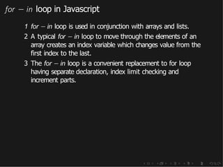 for − in loop in Javascript
1 for − in loop is used in conjunction with arrays and lists.
2 A typical for − in loop to move through the elements of an
array creates an index variable which changes value from the
first index to the last.
3 The for − in loop is a convenient replacement to for loop
having separate declaration, index limit checking and
increment parts.
 
