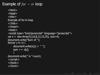 Example of for − in loop
<html>
<head>
<title>
Example of for-in loop
</title>
</head>
<body>
<script type=”text/javascript” language=”javascript”>
var x = new Array(4,2,6,8,12,15,25), sum=0;
document.write(”Sum of ”);
for(var y in x) {
document.write(x[y] + ” ”);
sum += x[y];
}
document.write(” is ”+sum);
</script>
</body>
</html>
 