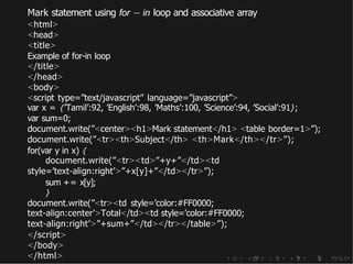 Mark statement using for − in loop and associative array
<html>
<head>
<title>
Example of for-in loop
</title>
</head>
<body>
<script type=”text/javascript” language=”javascript”>
var x = {’Tamil’:92, ’English’:98, ’Maths’:100, ’Science’:94, ’Social’:91};
var sum=0;
document.write(”<center><h1>Mark statement</h1> <table border=1>”);
document.write(”<tr><th>Subject</th> <th>Mark</th></tr>”);
for(var y in x) {
document.write(”<tr><td>”+y+”</td><td
style=’text-align:right’>”+x[y]+”</td></tr>”);
sum += x[y];
}
document.write(”<tr><td style=’color:#FF0000;
text-align:center’>Total</td><td style=’color:#FF0000;
text-align:right’>”+sum+”</td></tr></table>”);
</script>
</body>
</html>
 