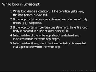 While loop in Javascript
1 While loop checks a condition. If the condition yields true,
the loop portion is executed.
2 If the loop contains only one statement, use of a pair of curly
braces ({ }) is optional.
3 If the loop contains more than one statement, the entire loop
body is enclosed in a pair of curly braces({ }).
4 Index variable of the while loop should be declared and
initialized before the while loop begins.
5 Index variable, if any, should be incremented or decremented
in a separate line within the while loop.
 