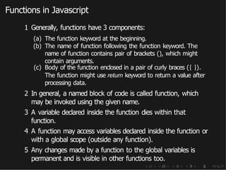 Functions in Javascript
1 Generally, functions have 3 components:
(a) The function keyword at the beginning.
(b) The name of function following the function keyword. The
name of function contains pair of brackets (), which might
contain arguments.
(c) Body of the function enclosed in a pair of curly braces ({ }).
The function might use return keyword to return a value after
processing data.
2 In general, a named block of code is called function, which
may be invoked using the given name.
3 A variable declared inside the function dies within that
function.
4 A function may access variables declared inside the function or
with a global scope (outside any function).
5 Any changes made by a function to the global variables is
permanent and is visible in other functions too.
 