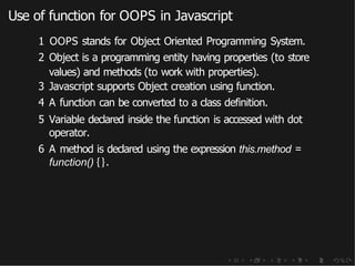 Use of function for OOPS in Javascript
1 OOPS stands for Object Oriented Programming System.
2 Object is a programming entity having properties (to store
values) and methods (to work with properties).
3 Javascript supports Object creation using function.
4 A function can be converted to a class definition.
5 Variable declared inside the function is accessed with dot
operator.
6 A method is declared using the expression this.method =
function() {}.
 