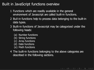 Built in JavaScript functions overview
1 Functions which are readily available in the general
environment of Javascript are called built-in functions.
2 Buil-in functions help to process data belonging to the built-in
data types.
3 Built-in functions of Javascript may be categorized under the
following heads:
(a) Number functions
(b) String functions
(c) Array functions
(d) Date functions
(e) Math functions
4 The built-in functions belonging to the above categories are
described in the following sections.
 