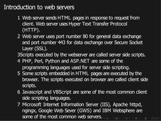 Introduction to web servers
1 Web server sends HTML pages in response to request from
client. Web server uses Hyper Text Transfer Protocol
(HTTP).
2 Web server uses port number 80 for general data exchange
and port number 443 for data exchange over Secure Socket
Layer (SSL).
3Scripts executed by the webserver are called server side scripts.
4 PHP, Perl, Python and ASP.NET are some of the
programming languages used for server side scripting.
5 Some scripts embedded in HTML pages are executed by the
browser. The scripts executed on browser are called client side
scripts.
6 Javascript and VBScript are some of the most common client
side scripting languages.
7 Microsoft Internet Information Server (IIS), Apache httpd,
ngingx, Google Web Sever (GWS) and IBM Websphere are
some of the most common web servers.
 