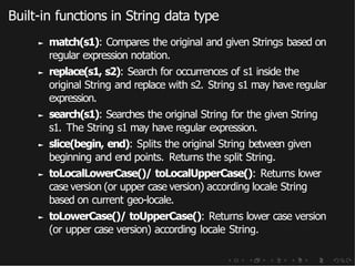 Built-in functions in String data type
► match(s1): Compares the original and given Strings based on
regular expression notation.
► replace(s1, s2): Search for occurrences of s1 inside the
original String and replace with s2. String s1 may have regular
expression.
► search(s1): Searches the original String for the given String
s1. The String s1 may have regular expression.
► slice(begin, end): Splits the original String between given
beginning and end points. Returns the split String.
► toLocalLowerCase()/ toLocalUpperCase(): Returns lower
case version (or upper case version) according locale String
based on current geo-locale.
► toLowerCase()/ toUpperCase(): Returns lower case version
(or upper case version) according locale String.
 
