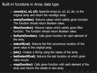 Built-in functions in Array data type
► concat(a1, a2, a3): Appends arrays a1, a2, a3, etc. to the
original array and return the resultign array.
► every(function): Returns values which satisfy given function.
The function should return Boolean value.
► filter(function): Returns values which satisfy given filter
function. The function should return Boolean value.
► forEach(function): Calls given function for each element of
the array.
► indexOf(val): Returns the firts occurrence location of the
given value in the original array.
► join(): Creates a String using the values of the array.
► lastIndexOf(val): Returns the last location at which given
value occurs.
► map(function): Calls given function with each element of the
array and returns the results in new array.
 