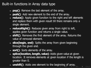 Built-in functions in Array data type
► pop(): Remove the last element of the array.
► push(): Add new element to the end of the array.
► reduce(): Apply given function to the right and left elements
and replace them with given result till there remains only a
single element.
► reduceRight(): Reduces given array from right to left,
applies given function and returns a single value.
► shift(): Removes the first element of the array. Returns the
value of removed element.
► slice(begin, end): Splits the array from given beginning
through the given end.
► sort(): Sorts elements of the array.
► splice(location, length, value): Adds given value at given
location. It removes elements at given location if the length is
greater than 0.
► unshift(): Adds one element to the beginning of array.
 