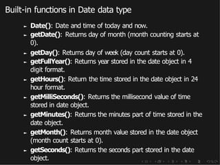 Built-in functions in Date data type
► Date(): Date and time of today and now.
► getDate(): Returns day of month (month counting starts at
0).
► getDay(): Returns day of week (day count starts at 0).
► getFullYear(): Returns year stored in the date object in 4
digit format.
► getHours(): Return the time stored in the date object in 24
hour format.
► getMilliSeconds(): Returns the millisecond value of time
stored in date object.
► getMinutes(): Returns the minutes part of time stored in the
date object.
► getMonth(): Returns month value stored in the date object
(month count starts at 0).
► getSeconds(): Returns the seconds part stored in the date
object.
 