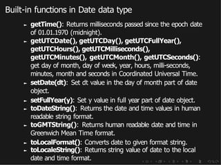 Built-in functions in Date data type
► getTime(): Returns milliseconds passed since the epoch date
of 01.01.1970 (midnight).
► getUTCDate(), getUTCDay(), getUTCFullYear(),
getUTCHours(), getUTCMilliseconds(),
getUTCMinutes(), getUTCMonth(), getUTCSeconds():
get day of month, day of week, year, hours, milli-seconds,
minutes, month and seconds in Coordinated Universal Time.
► setDate(dt): Set dt value in the day of month part of date
object.
► setFullYear(y): Set y value in full year part of date object.
► toDateString(): Returns the date and time values in human
readable string format.
► toGMTString(): Returns human readable date and time in
Greenwich Mean Time format.
► toLocalFormat(): Converts date to given format string.
► toLocaleString(): Returns string value of date to the local
date and time format.
 