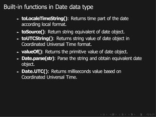 Built-in functions in Date data type
► toLocaleTimeString(): Returns time part of the date
according local format.
► toSource(): Return string equivalent of date object.
► toUTCString(): Returns string value of date object in
Coordinated Universal Time format.
► valueOf(): Returns the primitive value of date object.
► Date.parse(str): Parse the string and obtain equivalent date
object.
► Date.UTC(): Returns milliseconds value based on
Coordinated Universal Time.
 