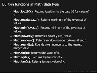 Built-in functions in Math data type
► Math.log10(x): Returns logaithm to the base 10 for value of
x.
► Math.max(x,y,z,...): Returns maximum of the given set of
values.
► Math.min(x,y,z,...): Returns minimum of the given set of
values.
► Math.pow(x,y): Returns x power y (xy ) value.
► Math.random(): Returns random number between 0 and 1.
► Math.round(x): Rounds given number x to the nearest
integer value.
► Math.sin(x): Returns sine value of x.
► Math.sqrt(x): Returns square root of x.
► Math.tan(x): Returns tangent value of x.
 