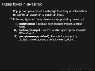 Popup boxes in Javascript
1 Popup box opens out of a web page to convey an information,
to confirm an action or to obtain an input.
2 Following types of popup boxes are supported by Javascript:
(i) alert(message): Displays given message through a popup
dialog.
(ii) confirm(message): Confirms whether given option should be
OK or Cancel.
(iii) prompt(message, default): Prompts for an input by
displaying a message and a default value (optional).
 