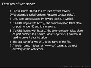 Features of web server
1 Port numbers 80 and 443 are used by web servers.
2Web address is called Uniform Resource Locator (URL).
3 URL parts are separated by forward slash (/) symbol.
4 If a URL begins with http:// the communication takes place
on port number 80 and it is unsecure.
5 If a URL begins with https:// the communication takes place
on port number 443. Secure Socket Layer (SSL) protocol is
used to prevent data intrusion.
6 The last part of a web URL is the name of the file.
7 A folder named ‘htdocs’ or ‘wwwroot’ serves as the root
directory of the web server.
 