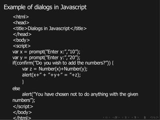 Example of dialogs in Javascript
<html>
<head>
<title>Dialogs in Javascript</title>
</head>
<body>
<script>
var x = prompt(”Enter x:”,”10”);
var y = prompt(”Enter y:”,”20”);
if(confirm(”Do you wish to add the numbers?”)) {
var z = Number(x)+Number(y);
alert(x+” + ”+y+” = ”+z);
else
}
alert(”You have chosen not to do anything with the given
numbers”);
</script>
</body>
</html>
 