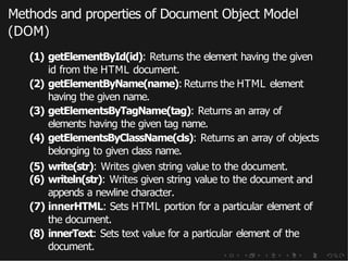 Methods and properties of Document Object Model
(DOM)
(1) getElementById(id): Returns the element having the given
id from the HTML document.
(2) getElementByName(name): Returns the HTML element
having the given name.
(3) getElementsByTagName(tag): Returns an array of
elements having the given tag name.
(4) getElementsByClassName(cls): Returns an array of objects
belonging to given class name.
(5) write(str): Writes given string value to the document.
(6) writeln(str): Writes given string value to the document and
appends a newline character.
(7) innerHTML: Sets HTML portion for a particular element of
the document.
(8) innerText: Sets text value for a particular element of the
document.
 