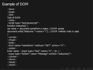 Example of DOM
<html>
<head>
<title>
Test of DOM
</title>
<script type=”text/javascript”>
function welcome() {
var name = document.nameForm.n.value; //DOM access
document.write(”Welcome ”+name+”!”); //DOM method write is used
}
</script>
</head>
<body>
<form name=”nameForm” method=”GET” action=”#”>
<center>
Enter name: <input type=”text” name=”n”><br />
<input type=”button” value=”Message” onClick=”welcome()”>
</center>
</form>
</body>
</html>
 