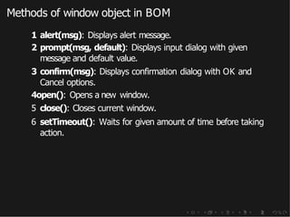 Methods of window object in BOM
1 alert(msg): Displays alert message.
2 prompt(msg, default): Displays input dialog with given
message and default value.
3 confirm(msg): Displays confirmation dialog with OK and
Cancel options.
4open(): Opens a new window.
5 close(): Closes current window.
6 setTimeout(): Waits for given amount of time before taking
action.
 