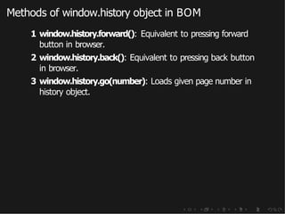 Methods of window.history object in BOM
1 window.history.forward(): Equivalent to pressing forward
button in browser.
2 window.history.back(): Equivalent to pressing back button
in browser.
3 window.history.go(number): Loads given page number in
history object.
 