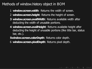 Methods of window.history object in BOM
1 window.screen.width: Returns the width of screen.
2 window.screen.height: Returns the height of screen.
3 window.screen.availWidth: Returns available width after
deducting the width of unusable portions.
4 window.screen.availHeight: Returns available height after
deducting the height of unusable portions (like title bar, status
bar, etc.).
5window.screen.colorDepth: Returns color depth.
6 window.screen.pixelDepth: Returns pixel depth.
 