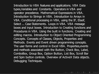 Introduction to VBA features and applications. VBA Data
types,Variables and Constants. Operators in VBA and
operator precedence. Mathematical Expressions in VBA.
Introduction to Strings in VBA. Introduction to Arrays in
VBA. Conditional processing in VBA, using the IF, Elseif,
Select ... Case Statements. Loops in VBA. VBA message
boxes and input boxes. Introduction to Creating functions and
Procedures in VBA. Using the built in functions. Creating and
editing macros. Introduction to Object Oriented Programming
Concepts. Concepts of Classes, Objects, Properties and
Methods. Events and Event driven programming concepts.
The user forms and control in Excel VBA. Properties,events
and methods associated with the Button, Check Box, Label,
ComboBox, Group Box, Option Button, List Box, Scroll Bar
and Spin button controls. Overview of ActiveX Data objects.
Debugging Techniques.
 