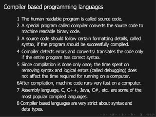 Compiler based programming languages
1 The human readable program is called source code.
2 A special program called compiler converts the source code to
machine readable binary code.
3 A source code should follow certain formatting details, called
syntax, if the program should be successfully compiled.
4 Compiler detects errors and converts/ translates the code only
if the entire program has correct syntax.
5 Since compilation is done only once, the time spent on
removing syntax and logical errors (called debugging) does
not affect the time required for running on a computer.
6After compilation, machine code runs very fast on a computer.
7 Assembly language, C, C++, Java, C#, etc. are some of the
most popular compiled languages.
8 Compiler based languages are very strict about syntax and
data types.
 