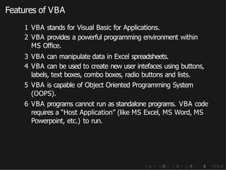 Features of VBA
1 VBA stands for Visual Basic for Applications.
2 VBA provides a powerful programming environment within
MS Office.
3 VBA can manipulate data in Excel spreadsheets.
4 VBA can be used to create new user intefaces using buttons,
labels, text boxes, combo boxes, radio buttons and lists.
5 VBA is capable of Object Oriented Programming System
(OOPS).
6 VBA programs cannot run as standalone programs. VBA code
requires a “Host Application” (like MS Excel, MS Word, MS
Powerpoint, etc.) to run.
 