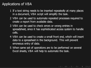 Applications of VBA
1 If a text string needs to be inserted repeatedly at many places
in a document, VBA script will simplify the task.
2 VBA can be used to automate repeated processes required to
create a report from available data.
3 VBA can be used to check errors or wrong entries in
spreadsheet, since it has sophisticated access system to handle
cells.
4 VBA can be used to create a small front end, which will insert
data to a spreasheet in the background. This will prevent
erroneous entry of data.
5 When same set of operations are to be performed on several
Excel sheets, VBA will help to automate the task.
 