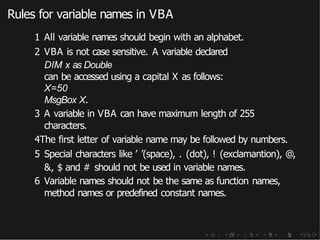 Rules for variable names in VBA
1 All variable names should begin with an alphabet.
2 VBA is not case sensitive. A variable declared
DIM x as Double
can be accessed using a capital X as follows:
X=50
MsgBox X.
3 A variable in VBA can have maximum length of 255
characters.
4The first letter of variable name may be followed by numbers.
5 Special characters like ’ ’(space), . (dot), ! (exclamantion), @,
&, $ and # should not be used in variable names.
6 Variable names should not be the same as function names,
method names or predefined constant names.
 