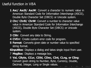 Useful function in VBA
1 Asc/ AscB/ AscW: Convert a character to numeric value in
American Standard Code for Information Interchange (ASCII),
Double Byte Character Set (DBCS) or Unicode system.
2 Chr/ ChrB/ ChrW: Convert a number to character value
value in American Standard Code for Information Interchange
(ASCII), Double Byte Character Set (DBCS) or Unicode
system.
3 CStr: Convert any data to String.
4 CVErr: Create custom error code for program.
5 Format: Converts given date or number value to specified
string format.
6InputBox: Displays a dialog and takes single input from user.
7 MsgBox: Displays a message box.
8 Val, CByte, CCur, CDbl, CDec, CInt, CLng, or CSng:
Convert given string to Number, Byte, Currency, Double,
Decimal, Integer, Long or Single values.
 