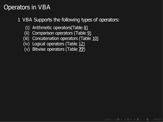 Operators in VBA
1 VBA Supports the following types of operators:
(i) Arithmetic operators(Table 8)
(ii) Comparison operators (Table 9)
(iii) Concatenation operators (Table 10)
(iv) Logical operators (Table 12)
(v) Bitwise operators (Table ??)
 