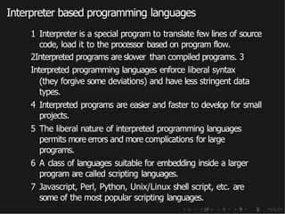 Interpreter based programming languages
1 Interpreter is a special program to translate few lines of source
code, load it to the processor based on program flow.
2Interpreted programs are slower than compiled programs. 3
Interpreted programming languages enforce liberal syntax
(they forgive some deviations) and have less stringent data
types.
4 Interpreted programs are easier and faster to develop for small
projects.
5 The liberal nature of interpreted programming languages
permits more errors and more complications for large
programs.
6 A class of languages suitable for embedding inside a larger
program are called scripting languages.
7 Javascript, Perl, Python, Unix/Linux shell script, etc. are
some of the most popular scripting languages.
 