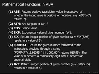 Mathematical Functions in VBA
(1) ABS: Returns positive (absolute) value irrespective of
whether the input value is positive or negative. e.g. ABS(−7)
returns 7).
(2) ATN: Arc tangent or tan−1
(3) COS: Cosine value.
(4) EXP: Exponential value of given number (ex).
(5) FIX: Return integer portion of given number (a = FIX(5.95)
results in a value of 5).
(6) FORMAT: Return the given number formatted as the
instructions provided through a string
(FORMAT(15.95345,”##, 000.00”) returns 015.95). The
value of 0 denotes a compulsory digit and # denotes an
optional digit.
(7) INT: Return integer portion of given number (a = FIX(5.95)
results in a value of 5).
 