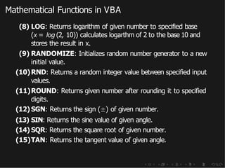 Mathematical Functions in VBA
(8) LOG: Returns logarithm of given number to specified base
(x = log (2, 10)) calculates logarthm of 2 to the base 10 and
stores the result in x.
(9) RANDOMIZE: Initializes random number generator to a new
initial value.
(10)RND: Returns a random integer value between specified input
values.
(11)ROUND: Returns given number after rounding it to specified
digits.
(12) SGN: Returns the sign (±) of given number.
(13) SIN: Returns the sine value of given angle.
(14) SQR: Returns the square root of given number.
(15)TAN: Returns the tangent value of given angle.
 