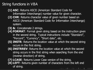 String functions in VBA
(1) ASC: Returns ASCII (American Standard Code for
Information Interchange) number value for given character.
(2) CHR: Returns character value of given number based on
ASCII (American Standard Code for Information Interchange)
system.
(3) &: Concatenate 2 strings.
(4) FORMAT: Format given string based on the instruction given
in the second string. Typical instructions include ”Standard”,
”Percent”, ”Currency”, ”Short date”, etc.
(5) INSTR: Returns the location value at which the second string
occurs in the first string.
(6) INSTRREV: Returns the location value at which the second
string occurs in the first string when searching from the end
(reverse direction) of string.
(7) LCASE: Returns Lower Case version of the string.
(8) LEFT: Returns given number of characters from the left end
of string.
 
