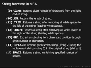 String functions in VBA
(9) RIGHT: Returns given number of characters from the right
end of string.
(10)LEN: Returns the length of string.
(11) LTRIM: Returns a string after removing all white spaces to
the left of the string (leading white spaces).
(12)RTRIM: Returns a string after removing all white spaces to
the right of the string (trailing white spaces).
(13) MID: Extract a substring from given start position through
given number of characters.
(14)REPLACE: Replace given search string (string 2) using the
replacement string (string 3) in the original string (string 1).
(14) SPACE: Returns a string containing specified number of
spaces.
 