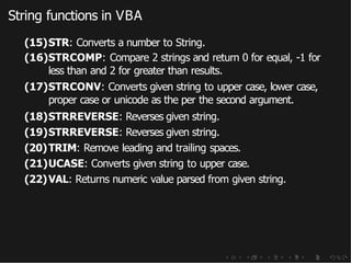 String functions in VBA
(15)STR: Converts a number to String.
(16)STRCOMP: Compare 2 strings and return 0 for equal, -1 for
less than and 2 for greater than results.
(17)STRCONV: Converts given string to upper case, lower case,
proper case or unicode as the per the second argument.
(18)STRREVERSE: Reverses given string.
(19)STRREVERSE: Reverses given string.
(20)TRIM: Remove leading and trailing spaces.
(21)UCASE: Converts given string to upper case.
(22)VAL: Returns numeric value parsed from given string.
 