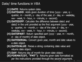 Date/ time functions in VBA
(1) DATE: Returns system date.
(2) DATEADD: Adds given duration of time (yyyy - year, q -
quarter, m - month, y - day of the year, d - day, w - weekday,
ww - week, h - hour, n - minute, s - second).
(3) DATEDIFF: Calculate the difference between date1 and
date2 in the unit provided as the first argument (yyyy - year,
q - quarter, m - month, y - day of the year, d - day, w -
weekday, ww - week, h - hour, n - minute, s - second).
(4) DATEPART: Return specified part (yyyy - year, m - month,
d - day of month) of date object.
(5) DATESERIAL: Convert given year, month and date values to
a date object.
(6) DATEVALUE: Parses a string containing date value and
returns date object.
(7) DAY: Returns day of month for given date object.
(8) FORMAT(DT, ”FMT”): Returns given date formatted as
per the instructions provided through the second argument.
 
