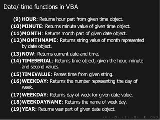 Date/ time functions in VBA
(9) HOUR: Returns hour part from given time object.
(10)MINUTE: Returns minute value of given time object.
(11)MONTH: Returns month part of given date object.
(12)MONTHNAME: Returns string value of month represented
by date object.
(13)NOW: Returns current date and time.
(14)TIMESERIAL: Returns time object, given the hour, minute
and second values.
(15)TIMEVALUE: Parses time from given string.
(16)WEEKDAY: Returns the number representing the day of
week.
(17)WEEKDAY: Returns day of week for given date value.
(18)WEEKDAYNAME: Returns the name of week day.
(19)YEAR: Returns year part of given date object.
 