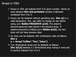 Arrays in VBA
1 Arrays in VBA are indexed from 0 to given number. Hence an
array declared Dim x(4) asVariant contains 5 elements
numbered from 0 to 4.
2 Arrays can be declared without specifying size. Dim a() is a
valid declaration. But, use redim to change its size before
using, as in ReDim PRESERVE a(10). The preserve
keyword saves any data stored in the previous array. If
preserve keyword is omitted (as in ReDim a(10)), the new
array will not have previous data.
3 An array can be declared with initialization data as follows:
Dim a
a = Array(”Coffee”,”Tea”,”Juice”).
4 Two dimensional arrays can be declared as follows:
Dim a(5,5) declares a 2 dimensional array having 6 rows and
6 columns indexed from 0 to 5.
 