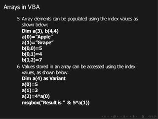 Arrays in VBA
5 Array elements can be populated using the index values as
shown below:
Dim a(3), b(4,4)
a(0)=”Apple”
a(1)=”Grape”
b(0,0)=5
b(0,1)=4
b(1,2)=7
6 Values stored in an array can be accessed using the index
values, as shown below:
Dim a(4) as Variant
a(0)=5
a(1)=3
a(2)=4*a(0)
msgbox(”Result is ” & 5*a(1))
 