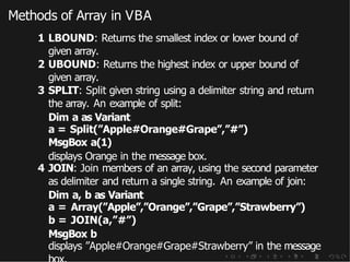 Methods of Array in VBA
1 LBOUND: Returns the smallest index or lower bound of
given array.
2 UBOUND: Returns the highest index or upper bound of
given array.
3 SPLIT: Split given string using a delimiter string and return
the array. An example of split:
Dim a as Variant
a = Split(”Apple#Orange#Grape”,”#”)
MsgBox a(1)
displays Orange in the message box.
4 JOIN: Join members of an array, using the second parameter
as delimiter and return a single string. An example of join:
Dim a, b as Variant
a = Array(”Apple”,”Orange”,”Grape”,”Strawberry”)
b = JOIN(a,”#”)
MsgBox b
displays ”Apple#Orange#Grape#Strawberry” in the message
 