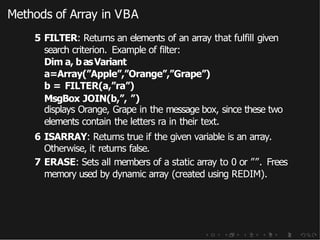 Methods of Array in VBA
5 FILTER: Returns an elements of an array that fulfill given
search criterion. Example of filter:
Dim a, basVariant
a=Array(”Apple”,”Orange”,”Grape”)
b = FILTER(a,”ra”)
MsgBox JOIN(b,”, ”)
displays Orange, Grape in the message box, since these two
elements contain the letters ra in their text.
6 ISARRAY: Returns true if the given variable is an array.
Otherwise, it returns false.
7 ERASE: Sets all members of a static array to 0 or ””. Frees
memory used by dynamic array (created using REDIM).
 