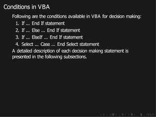 Conditions in VBA
Following are the conditions available in VBA for decision making:
1. If ... End If statement
2. If ... Else ... End If statement
3. If ... ElseIf ... End If statement
4. Select ... Case ... End Select statement
A detailed description of each decision making statement is
presented in the following subsections.
 