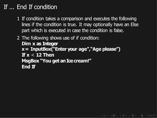 If ... End If condition
1 If condition takes a comparison and executes the following
lines if the condition is true. It may optionally have an Else
part which is executed in case the condition is false.
2 The following shows use of if condition:
Dim x as Integer
x= InputBox(“Enter your age”,“Age please”)
If x < 12 Then
MsgBox “You get anIcecream!”
End If
 